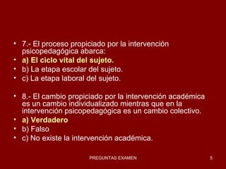 7.- El proceso propiciado por la intervención psicopedagógica abarca: a) El ciclo vital del sujeto. b) La etapa escolar del sujeto. c) La etapa laboral del sujeto. 8.- El cambio propiciado por la intervención académica es un cambio individualizado mientras que en la intervención psicopedagógica es un cambio colectivo. a) Verdadero b) Falso c) No existe la intervención académica. 