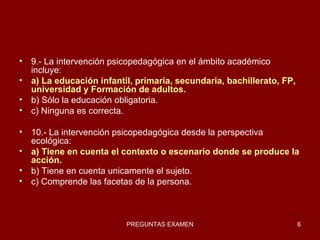 9.- La intervención psicopedagógica en el ámbito académico incluye: a) La educación infantil, primaria, secundaria, bachillerato, FP, universidad y Formación de adultos. b) Sólo la educación obligatoria. c) Ninguna es correcta. 10.- La intervención psicopedagógica desde la perspectiva ecológica: a) Tiene en cuenta el contexto o escenario donde se produce la acción. b) Tiene en cuenta unicamente el sujeto. c) Comprende las facetas de la persona. 