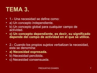 TEMA 3. 1.- Una necesidad se define como: a) Un concepto independiente. b) Un concepto global para cualquier campo de actividad. c) Un concepto dependiente, es decir, su significado depende del campo de actividad en el que se utilice. 2.- Cuando los propios sujetos verbalizan la necesidad, esta se denomina: a) Necesidad expresada. b) Necesidad percibida. c) Necesidad consensuada. 