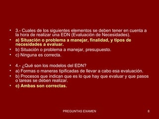 3.- Cuales de los siguientes elementos se deben tener en cuenta a la hora de realizar una EDN (Evaluación de Necesidades). a) Situación o problema a manejar, finalidad, y tipos de necesidades a evaluar. b) Situación o problema a manejar, presupuesto. c) Ninguna es correcta. 4.- ¿Qué son los modelos del EDN? a) Formas o maneras tipificadas de llevar a cabo esa evaluación. b) Procesos que indican que es lo que hay que evaluar y que pasos o tareas se deben realizar. c) Ambas son correctas. 