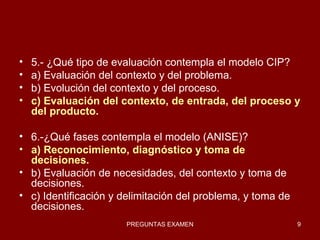5.- ¿Qué tipo de evaluación contempla el modelo CIP? a) Evaluación del contexto y del problema. b) Evolución del contexto y del proceso. c) Evaluación del contexto, de entrada, del proceso y del producto. 6.-¿Qué fases contempla el modelo (ANISE)? a) Reconocimiento, diagnóstico y toma de decisiones. b) Evaluación de necesidades, del contexto y toma de decisiones. c) Identificación y delimitación del problema, y toma de decisiones. 