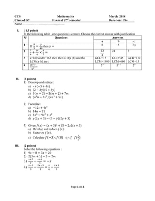Page 1 de 2
CCS Mathematics March 2014
Class of G7 Exam of semester Duration : 2hs
Name :…………………………………..
I. ( 1.5 point)
In the following table , one question is correct. Choose the correct answer with justification
Questions Answers
a b c
1 If then 8 5 64
2 24 7
3 a=180 and b=165 then the GCD(a ;b) and the
LCM(a ;b) are :
GCD=15
LCM=1980
GCD=45
LCM=660
GCD=132
LCM=15
4
=
II. (6 points)
1) Develop and reduce :
a) –
b)
c)
d)
2) Factorize :
a)
b)
c)
d)
3) Given
a) Develop and reduce
b) Factorize
c) Calculate
III. (2 points)
Solve the following equations :
1)
2)
3)
4)
 