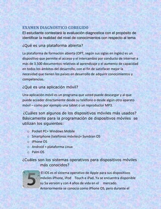 EXAMEN DIAGNOSTICO COREGID0
El estudiante contestará la evaluación diagnostica con el propósito de
identificar la realidad del nivel de conocimientos con respecto al tema
¿Qué es una plataforma abierta?
La plataforma de formación abierta (OPT, según sus siglas en inglés) es un
dispositivo que permite el acceso y el intercambio por conducto de Internet a
más de 3.500 documentos relativos al aprendizaje y el aumento de capacidad
en todos los ámbitos del desarrollo, con el fin de satisfacer mejor la
necesidad que tienen los países en desarrollo de adquirir conocimientos y
competencias.
¿Qué es una aplicación móvil?
Una aplicación móvil es un programa que usted puede descargar y al que
puede acceder directamente desde su teléfono o desde algún otro aparato
móvil – como por ejemplo una tablet o un reproductor MP3.
¿Cuáles son algunos de los dispositivos móviles más usados?
Básicamente para la programación de dispositivos móviles se
utilizan los siguientes:
o Pocket PC= Windows Mobile
o Smartphone (teléfonos móviles)= Symbian OS
o iPhone OS
o Android = plataforma Linux
o Palm OS
¿Cuáles son los sistemas operativos para dispositivos móviles
más conocidos?
El iOS es el sistema operativo de Apple para sus dispositivos
móviles iPhone, iPod Touch e iPad. Ya se encuentra disponible
su 5a versión y con 4 años de vida en el mercado.
Anteriormente se conocía como iPhone OS, pero durante el
 