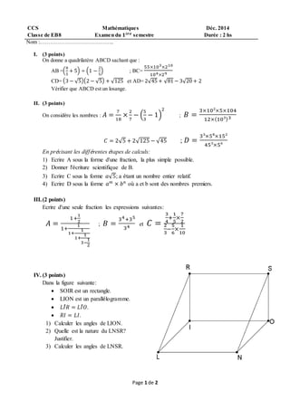 Page 1 de 2
CCS Mathématiques Déc. 2014
Classe de EB8 Examen du 𝟏é𝒓𝒆 semestre Durée : 2 hs
Nom :…………………………………..
I. (3 points)
On donne a quadrilatère ABCD sachant que :
AB =(
8
5
+ 5) ÷ (1 −
2
5
) ; BC=
55×103×210
104×29
CD= (3 − √5)(2 − √5) + √125 et AD= 2√45 + √81 − 3√20 + 2
Vérifier que ABCD est un losange.
II. (3 points)
On considère les nombres : 𝐴 =
7
18
×
2
7
− (
5
3
− 1)
2
; 𝐵 =
3×10²×5×104
12×(10³)3
𝐶 = 2√5 + 2√125 − √45 ; 𝐷 =
3³×5⁸×15²
45³×5⁶
En précisant les différentes étapes de calculs:
1) Ecrire A sous la forme d'une fraction, la plus simple possible.
2) Donner l'écriture scientifique de B.
3) Ecrire C sous la forme 𝑎√5; a étant un nombre entier relatif.
4) Ecrire D sous la forme 𝑎 𝑚
× 𝑏 𝑛
où a et b sont des nombres premiers.
III.(2 points)
Ecrire d'une seule fraction les expressions suivantes:
𝐴 =
1+
1
2
1+
1
1+
1
1+
1
3−
1
2
; 𝐵 =
34+35
34 et 𝐶 =
3
4
+
1
5
×
7
2
2
3
−
5
6
×
1
10
IV. (3 points)
Dans la figure suivante:
 SOIR est un rectangle.
 LION est un parallélogramme.
 𝐿𝐼̂ 𝑅 = 𝐿𝐼̂ 𝑂.
 𝑅𝐼 = 𝐿𝐼.
1) Calculer les angles de LION.
2) Quelle est la nature du LNSR?
Justifier.
3) Calculer les angles de LNSR.
 
