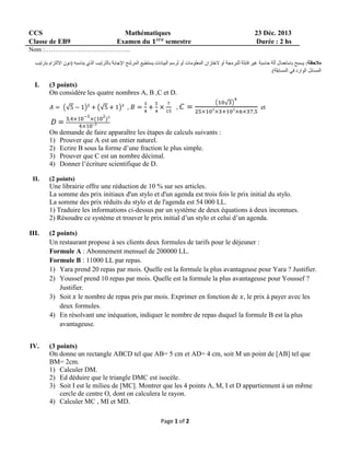 CCS
Classe de EB9

Mathématiques
Examen du
semestre

23 Déc. 2013
Durée : 2 hs

Nom :…………………………………..

I.

(3 points)
On considère les quatre nombres A, B ,C et D.
,

,

et

On demande de faire apparaître les étapes de calculs suivants :
1) Prouver que A est un entier naturel.
2) Ecrire B sous la forme d’une fraction le plus simple.
3) Prouver que C est un nombre décimal.
4) Donner l’écriture scientifique de D.
II.

(2 points)

Une librairie offre une réduction de 10 % sur ses articles.
La somme des prix initiaux d'un stylo et d'un agenda est trois fois le prix initial du stylo.
La somme des prix réduits du stylo et de l'agenda est 54 000 LL.
1) Traduire les informations ci-dessus par un système de deux équations à deux inconnues.
2) Résoudre ce système et trouver le prix initial d’un stylo et celui d’un agenda.
III.

(2 points)
Un restaurant propose à ses clients deux formules de tarifs pour le déjeuner :
Formule A : Abonnement mensuel de 200000 LL.
Formule B : 11000 LL par repas.
1) Yara prend 20 repas par mois. Quelle est la formule la plus avantageuse pour Yara ? Justifier.
2) Youssef prend 10 repas par mois. Quelle est la formule la plus avantageuse pour Youssef ?
Justifier.
3) Soit le nombre de repas pris par mois. Exprimer en fonction de , le prix à payer avec les
deux formules.
4) En résolvant une inéquation, indiquer le nombre de repas duquel la formule B est la plus
avantageuse.

IV.

(3 points)
On donne un rectangle ABCD tel que AB= 5 cm et AD= 4 cm, soit M un point de [AB] tel que
BM= 2cm.
1) Calculer DM.
2) Ed déduire que le triangle DMC est isocèle.
3) Soit I est le milieu de [MC]. Montrer que les 4 points A, M, I et D appartiennent à un même
cercle de centre O, dont on calculera le rayon.
4) Calculer MC , MI et MD.
Page 1 of 2

 