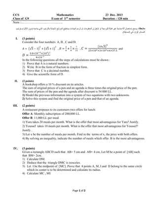 CCS
Mathematics
Class of G9
Exam of
semester
Nom :…………………………………..

I.

23 Dec. 2013
Duration : 120 min

(3 points)
Consider the four numbers A, B , C and D.
,

,

and

In the following questions all the steps of calculations must be shown :
1) Prove that A is a natural numbers.
2) Write B in the form of fraction in simplest form.
3) Prove that C is a decimal number.
4) Give the scientific form of D.
II.

(2 points)

A bookshop offers a 10 % discount on its articles.
The sum of original prices of a pen and an agenda is three times the original price of the pen.
The sum of prices of the pen and the agenda after discount is 54 000 LL.
1) Model the previous information into a system of two equations with two unknowns.
2) Solve this system and find the original price of a pen and that of an agenda.
III.

(2 points)
A restaurant proposes to its customers two offers for lunch:
Offer A: Monthly subscription of 200,000 LL.
Offer B: 11,000 LL per meal.
1) Yara takes 20 meals per month. What is the offer that most advantageous for Yara? Justify.
2) Youssef takes 10 meals per month. What is the offer that most advantageous for Youssef?
Justify .
3) Let x be the number of meals per month. Find in the terms of x, the price with both offers.
4) By solving an inequality, indicate the number of meals which offer B is the most advantageous.

IV.

(3 points)
Given a rectangle ABCD such that AB= 5 cm and AD= 4 cm, Let M be a point of [AB] such
that BM= 2cm.
1) Calculate DM.
2) Deduce that the triangle DMC is isosceles.
3) Let I be the midpoint of [MC]. Prove that 4 points A, M, I and D belong to the same circle
which its center is to be determined and calculate its radius.
4) Calculate MC , MI.

Page 1 of 2

 