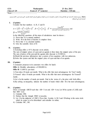 Page 1 of 2
CCS Mathematics 23 Dec. 2013
Class of G9 Exam of 𝟏 𝒔𝒕
semester Duration : 120 min
Nom :…………………………………..
:‫مالحظة‬‫يناسب‬ ‫الذي‬ ‫بالترتيب‬ ‫اإلجابة‬ ‫المرشح‬ ‫يستطيع‬ ‫البيانات‬ ‫لرسم‬ ‫أو‬ ‫المعلومات‬ ‫الختزان‬ ‫أو‬ ‫للبرمجة‬ ‫قابلة‬ ‫غير‬ ‫حاسبة‬ ‫آلة‬ ‫باستعمال‬ ‫يسمح‬‫بترتيب‬ ‫االلتزام‬ ‫(دون‬ ‫ه‬
.)‫المسابقة‬ ‫في‬ ‫الوارد‬ ‫المسائل‬
I. (3 points)
Consider the four numbers A, B , C and D.
𝐴 = (√5− 1)
2
+ (√5+ 1)
2
, 𝐵 =
3
4
+
5
4
×
7
15
, 𝐶 =
(10√3)
4
25×103×3+103×6×37.5
and
𝐷 =
3.4×10−3×(102)³
4×10⁻³
In the following questions all the steps of calculations must be shown :
1) Prove that A is a natural numbers.
2) Write B in the form of fraction in simplest form.
3) Prove that C is a decimal number.
4) Give the scientific form of D.
II. (2 points)
A bookshop offers a 10 % discount on its articles.
The sum of original prices of a pen and an agenda is three times the original price of the pen.
The sum of prices of the pen and the agenda after discount is 54 000 LL.
1) Model the previous information into a system of two equations with two unknowns.
2) Solve this system and find the original price of a pen and that of an agenda.
III. (2 points)
A restaurant proposes to its customers two offers for lunch:
Offer A: Monthly subscription of 200,000 LL.
Offer B: 11,000 LL per meal.
1) Yara takes 20 meals per month. What is the offer that most advantageous for Yara? Justify.
2) Youssef takes 10 meals per month. What is the offer that most advantageous for Youssef?
Justify .
3) Let x be the number of meals per month. Find in the terms of x, the price with both offers.
4) By solving an inequality, indicate the number of meals which offer B is the most advantageous.
IV. (3 points)
Given a rectangle ABCD such that AB= 5 cm and AD= 4 cm, Let M be a point of [AB] such
that BM= 2cm.
1) Calculate DM.
2) Deduce that the triangle DMC is isosceles.
3) Let I be the midpoint of [MC]. Prove that 4 points A, M, I and D belong to the same circle
which its center is to be determined and calculate its radius.
4) Calculate MC , MI.
 