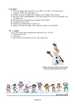 Page 2 de 2
VI. (6 points)
1) Tracer un triangle ABC tel que BC= 8 cm, 𝐴𝐵̂ 𝐶 = 50°, 𝐴𝐶̂ 𝐵 = 30°, puis tracer la
bissectrice de 𝐵𝐴̂ 𝐶 qui coupe [BC] en I.
2) Calculer la mesure de l'angle 𝐵𝐴̂ 𝐶 et montrer que le triangle ABI est isocèle.
3) Du point I, tracer la perpendiculaire à [AC] qui le coupe en H, et soit E le symétrique de A
par rapport à H.
4) Que représente la droite (IH) pour le segment [AE]? Justifier.
5) En déduire la nature IAE?
6) Montrer que le triangle BIE est isocèle en I.
7) Quelle est la nature du triangle AIH? Comment nomme-t-on le côté [IA]?
VII. ( 2 points)
x𝑂̂y et y𝑂̂z sont deux angles supplémentaires adjacents tel- que : x𝑂̂y= 40°.
1) Construire x𝑂̂y et y𝑂̂z.
2) Calculer y𝑂̂z.
3) [Ou) et [Ov) sont les bissectrices de x𝑂̂y et y𝑂̂z. Calculer u𝑂̂v.
BON TRAVAIL
Meilleurs vœux pour les fêtes et que la nouvelle
année vous comble de bonheur et de santé
 