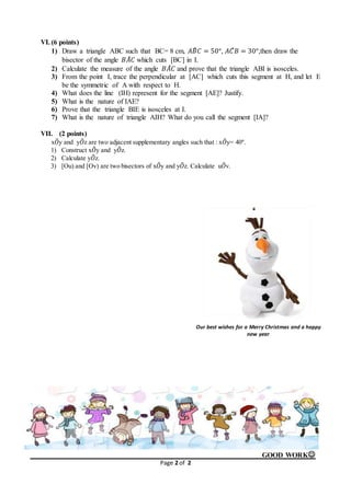 Page 2 of 2
VI. (6 points)
1) Draw a triangle ABC such that BC= 8 cm, 𝐴𝐵̂ 𝐶 = 50°, 𝐴𝐶̂ 𝐵 = 30°,then draw the
bisector of the angle 𝐵𝐴̂ 𝐶 which cuts [BC] in I.
2) Calculate the measure of the angle 𝐵𝐴̂ 𝐶 and prove that the triangle ABI is isosceles.
3) From the point I, trace the perpendicular at [AC] which cuts this segment at H, and let E
be the symmetric of A with respect to H.
4) What does the line (IH) represent for the segment [AE]? Justify.
5) What is the nature of IAE?
6) Prove that the triangle BIE is isosceles at I.
7) What is the nature of triangle AIH? What do you call the segment [IA]?
VII. (2 points)
x𝑂̂y and y𝑂̂z are two adjacent supplementary angles such that : x𝑂̂y= 40°.
1) Construct x𝑂̂y and y𝑂̂z.
2) Calculate y𝑂̂z.
3) [Ou) and [Ov) are two bisectors of x𝑂̂y and y𝑂̂z. Calculate u𝑂̂v.
GOOD WORK
Our best wishes for a Merry Christmas and a happy
new year
 