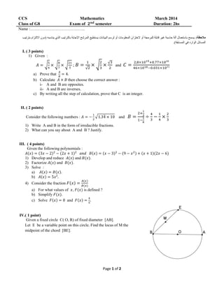 Page 1 of 2
CCS Mathematics March 2014
Class of G8 Exam of 𝟐 𝒏𝒅
semester Duration: 2hs
Name :…………………………………..
:‫مالحظة‬‫يناسب‬ ‫الذي‬ ‫بالترتيب‬ ‫اإلجابة‬ ‫المرشح‬ ‫يستطيع‬ ‫البيانات‬ ‫لرسم‬ ‫أو‬ ‫المعلومات‬ ‫الختزان‬ ‫أو‬ ‫للبرمجة‬ ‫قابلة‬ ‫غير‬ ‫حاسبة‬ ‫آلة‬ ‫باستعمال‬ ‫يسمح‬‫بترتيب‬ ‫االلتزام‬ ‫(دون‬ ‫ه‬
.)‫المسابقة‬ ‫في‬ ‫الوارد‬ ‫المسائل‬
I. ( 3 points)
1) Given :
𝐴 = √
5
6
× √
8
7
× √
21
5
; 𝐵 =
1
√2
× √
2
3
×
√3
2
and 𝐶 =
2,8×1019+0.77×10²⁰
46×1018−0.031×10²¹
a) Prove that
𝐴
𝐵
= 4.
b) Calculate 𝐴 × 𝐵 then choose the correct answer :
i- A and B are opposites.
ii- A and B are inverses.
c) By writing all the step of calculation, prove that C is an integer.
II. ( 2 points)
Consider the following numbers : 𝐴 = −
1
2
√1.34̅ × 10 and 𝐵 =
2+
1
3
1−
1
8
÷
4
3
−
1
4
×
2
3
1) Write A and B in the form of irreducible fractions.
2) What can you say about A and B ? Justify.
III. ( 4 points)
Given the following polynomials :
𝐴(𝑥) = (3𝑥 − 2)2
− (2𝑥 + 1)2
𝑎𝑛𝑑 𝐵(𝑥) = (𝑥 − 3)2
− (9 − 𝑥2) + (𝑥 + 1)(2𝑥 − 6)
1) Develop and reduce 𝐴(𝑥) and 𝐵(𝑥).
2) Factorize 𝐴(𝑥) and 𝐵(𝑥).
3) Solve :
a) 𝐴(𝑥) = 𝐵(𝑥).
b) 𝐴(𝑥) = 5𝑥².
4) Consider the fraction 𝐹(𝑥) =
𝐴(𝑥)
𝐵(𝑥)
a) For what values of 𝑥, 𝐹(𝑥) is defined ?
b) Simplify 𝐹(𝑥).
c) Solve 𝐹(𝑥) = 0 and 𝐹(𝑥) =
4
5
.
IV.( 1 point)
Given a fixed circle C( O, R) of fixed diameter [AB].
Let E be a variable point on this circle. Find the locus of M the
midpoint of the chord [BE].
 