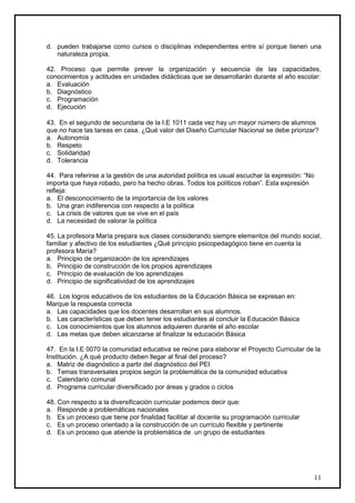 d. pueden trabajarse como cursos o disciplinas independientes entre sí porque tienen una
   naturaleza propia.

42. Proceso que permite prever la organización y secuencia de las capacidades,
conocimientos y actitudes en unidades didácticas que se desarrollarán durante el año escolar:
a. Evaluación
b. Diagnóstico
c. Programación
d. Ejecución

43. En el segundo de secundaria de la I.E 1011 cada vez hay un mayor número de alumnos
que no hace las tareas en casa. ¿Qué valor del Diseño Curricular Nacional se debe priorizar?
a. Autonomía
b. Respeto
c. Solidaridad
d. Tolerancia

44. Para referirse a la gestión de una autoridad política es usual escuchar la expresión: “No
importa que haya robado, pero ha hecho obras. Todos los políticos roban”. Esta expresión
refleja:
a. El desconocimiento de la importancia de los valores
b. Una gran indiferencia con respecto a la política
c. La crisis de valores que se vive en el país
d. La necesidad de valorar la política

45. La profesora María prepara sus clases considerando siempre elementos del mundo social,
familiar y afectivo de los estudiantes ¿Qué principio psicopedagógico tiene en cuenta la
profesora María?
a. Principio de organización de los aprendizajes
b. Principio de construcción de los propios aprendizajes
c. Principio de evaluación de los aprendizajes
d. Principio de significatividad de los aprendizajes

46. Los logros educativos de los estudiantes de la Educación Básica se expresan en:
Marque la respuesta correcta
a. Las capacidades que los docentes desarrollan en sus alumnos.
b. Las características que deben tener los estudiantes al concluir la Educación Básica
c. Los conocimientos que los alumnos adquieren durante el año escolar
d. Las metas que deben alcanzarse al finalizar la educación Básica

47. En la I.E 0070 la comunidad educativa se reúne para elaborar el Proyecto Curricular de la
Institución. ¿A qué producto deben llegar al final del proceso?
a. Matriz de diagnóstico a partir del diagnóstico del PEI
b. Temas transversales propios según la problemática de la comunidad educativa
c. Calendario comunal
d. Programa curricular diversificado por áreas y grados o ciclos

48. Con respecto a la diversificación curricular podemos decir que:
a. Responde a problemáticas nacionales
b. Es un proceso que tiene por finalidad facilitar al docente su programación curricular
c. Es un proceso orientado a la construcción de un currículo flexible y pertinente
d. Es un proceso que atiende la problemática de un grupo de estudiantes




                                                                                            11
 