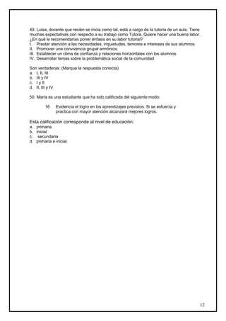49. Luisa, docente que recién se inicia como tal, está a cargo de la tutoría de un aula. Tiene
muchas expectativas con respecto a su trabajo como Tutora. Quiere hacer una buena labor.
¿En qué le recomendarías poner énfasis en su labor tutorial?
I. Prestar atención a las necesidades, inquietudes, temores e intereses de sus alumnos.
II. Promover una convivencia grupal armónica.
III. Establecer un clima de confianza y relaciones horizontales con los alumnos
IV. Desarrollar temas sobre la problemática social de la comunidad

Son verdaderas: (Marque la respuesta correcta)
a. I, II, III
b. III y IV
c. I y II
d. II, III y IV

50. María es una estudiante que ha sido calificada del siguiente modo:

        16     Evidencia el logro en los aprendizajes previstos. Si se esfuerza y
               practica con mayor atención alcanzará mejores logros.

Esta calificación corresponde al nivel de educación:
a. primaria
b. inicial
c. secundaria
d. primaria e inicial.




                                                                                             12
 