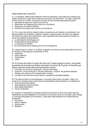 HABILIDADES DEL DOCENTE
51. La profesora Martha está trabajando sobre los alimentos y para ellos les ha pedido que
traigan envolturas y cajas de las cosas que consumen con frecuencia. En clase, a pesar de
que los niños aun no leen, reconocen muy bien de qué se trata cada producto porque:
a. Identifican la sílaba con mayor fuerza de voz
b. Relacionan las imágenes de la marca con el producto
c. Reconocen muy bien el alfabeto
d. Identifican los colores de la marca con el producto

52. En un aula de inicial la maestra realiza la experiencia de “flotación y hundimiento” con
algunos objetos como piedras, esponja y madera. Luego les pide a los niños que registren
con dibujos los pasos de la experiencia. ¿Qué capacidad está desarrollando la maestra al
hacer que registren la experiencia?
a. La estimulación del lenguaje oral
b. El desarrollo del dibujo artístico
c. La producción de textos
d. El conocimiento de los objetos que uso en la experiencia

53. Luego de leer un cuento el profesor pregunta a sus alumnos qué personajes intervienen
en el cuento. Esta pregunta corresponde al nivel:
a. Inferencial
b. Critico reflexiva
c. Interpretativo
d. Literal

54. En la hora de recreo un grupo de niños de 3º grado jugando a correr han pisado
las plantas de la huerta que habían sembrado los chicos de 6º grado. El docente que
está a cargo del recreo actúa formativamente cuando:
a.   Comunica lo ocurrido al coordinador y director del colegio
b.   Conversa con los niños de 3º, les hace reflexionar y reparar las parcelas dañadas
c.   Castiga a los niños de 3º sin dejarlos salir al recreo
d.   Les avisa a los niños de 6º para vuelvan a sembrar las parcelas dañadas

55. Tito está armando un rompecabezas y, sin ayuda, logra armar una parte. Luego, con
ayuda de su profesora logra armar todo el rompecabezas. Esta situación es un ejemplo de:
a. Zona de desarrollo próximo
b. Aprendizaje por descubrimiento
c. Aprendizaje significativo
d. Teoría conductista

56. Jorge es un estudiante cuya lengua materna es el quechua. Él es muy bueno para las
matemáticas ya que trabajaba con su padre en la venta de víveres en su pueblo, pero al llegar
a Lima tiene dificultades con la escritura. ¿Qué factor está influyendo en el desarrollo del
estudiante?
a. Económico
b. Salud e Higiene
c. Sociocultural
d. Biológico




                                                                                               13
 