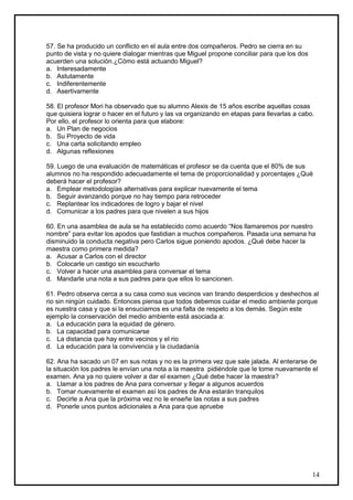 57. Se ha producido un conflicto en el aula entre dos compañeros. Pedro se cierra en su
punto de vista y no quiere dialogar mientras que Miguel propone conciliar para que los dos
acuerden una solución.¿Cómo está actuando Miguel?
a. Interesadamente
b. Astutamente
c. Indiferentemente
d. Asertivamente

58. El profesor Mori ha observado que su alumno Alexis de 15 años escribe aquellas cosas
que quisiera lograr o hacer en el futuro y las va organizando en etapas para llevarlas a cabo.
Por ello, el profesor lo orienta para que elabore:
a. Un Plan de negocios
b. Su Proyecto de vida
c. Una carta solicitando empleo
d. Algunas reflexiones

59. Luego de una evaluación de matemáticas el profesor se da cuenta que el 80% de sus
alumnos no ha respondido adecuadamente el tema de proporcionalidad y porcentajes ¿Qué
deberá hacer el profesor?
a. Emplear metodologías alternativas para explicar nuevamente el tema
b. Seguir avanzando porque no hay tiempo para retroceder
c. Replantear los indicadores de logro y bajar el nivel
d. Comunicar a los padres para que nivelen a sus hijos

60. En una asamblea de aula se ha establecido como acuerdo “Nos llamaremos por nuestro
nombre” para evitar los apodos que fastidian a muchos compañeros. Pasada una semana ha
disminuido la conducta negativa pero Carlos sigue poniendo apodos. ¿Qué debe hacer la
maestra como primera medida?
a. Acusar a Carlos con el director
b. Colocarle un castigo sin escucharlo
c. Volver a hacer una asamblea para conversar el tema
d. Mandarle una nota a sus padres para que ellos lo sancionen.

61. Pedro observa cerca a su casa como sus vecinos van tirando desperdicios y deshechos al
rio sin ningún cuidado. Entonces piensa que todos debemos cuidar el medio ambiente porque
es nuestra casa y que si la ensuciamos es una falta de respeto a los demás. Según este
ejemplo la conservación del medio ambiente está asociada a:
a. La educación para la equidad de género.
b. La capacidad para comunicarse
c. La distancia que hay entre vecinos y el rio
d. La educación para la convivencia y la ciudadanía

62. Ana ha sacado un 07 en sus notas y no es la primera vez que sale jalada. Al enterarse de
la situación los padres le envían una nota a la maestra pidiéndole que le tome nuevamente el
examen. Ana ya no quiere volver a dar el examen ¿Qué debe hacer la maestra?
a. Llamar a los padres de Ana para conversar y llegar a algunos acuerdos
b. Tomar nuevamente el examen así los padres de Ana estarán tranquilos
c. Decirle a Ana que la próxima vez no le enseñe las notas a sus padres
d. Ponerle unos puntos adicionales a Ana para que apruebe




                                                                                             14
 
