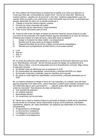 63. Para celebrar las Fiesta Patrias la maestra les ha pedido a los niños que elaboren un
mural cuyo título sea “La diversidad de nuestro Perú”. Uno de los niños dice: “Muchos de
nuestros padres y abuelos son de provincia” y otro dice: “podemos preguntarles y que nos
cuenten sobre su pueblo y sus costumbres y traer información para el mural”. La actividad que
piensan desarrollar los niños con su familia contribuye a:
a. Trabajar el mural de manera original y creativa
b. Conocer los mitos y leyendas del pueblo
c. La valoración de las costumbres y raíces familiares
d. Traer mucha información para el mural

64. Todos los días antes de llegar al colegio los alumnos observan basura tirada en la calle.
Los chicos le han propuesto a la maestra realizar algunas actividades en el curso de Ciencia y
Ambiente para mejorar el ornato del barrio ¿Qué debe hacer la maestra?
I.     Acoger e incorporar las ideas viables a la programación
II.    Decirles que de esas cosas se encarga la alcaldía
III.   Organizar las ideas de los chicos y darles una secuencia metodológica.
IV.    Decirles que la programación ya está hecha y no se puede cambiar

a.   I y III
b.   Solo la I
c.   Solo II
d.   II y IV

65. Un grupo de profesores está asistiendo a un Congreso de Educación Nacional cuyo tema
es la “diversificación curricular”. Se han formado grupos de trabajo con profesores de la
Costa, Sierra y Selva, y se les ha preguntado qué es la diversificación curricular. Elige cuál es
la respuesta correcta.
a. Es atender todas las diferencias que se presenten en la IE
b. Es contextualizar las capacidades, conocimientos y actitudes del DCN a su región
c. Es formular contenidos y actitudes para los miembros de la escuela
d. Es repetir en cada región las capacidades, conocimientos y actitudes planteados por el
    DCN

66. La maestra empezará a trabajar el tema de “Las mascotas y su cuidado” para ello hace
algunas preguntas a los niños como: ¿tiene mascotas?¿cuáles?¿qué cuidados necesitan?¿se
han enfermado alguna vez?¿qué hicieron?....... ¿alguien quiere decir algo más de cómo
cuidar las mascotas? Esta situación de clase corresponde a:
a. Una actividad de extensión
b. Un conflicto cognitivo
c. Aprendizajes previos
d. Un compromiso con los animales

67. Dentro de su clase la maestra Andrea ha priorizado el diálogo a través de las asambleas
de aula donde se conversan temas relacionados al grupo como problemas, actividades,
expectativas, alegrías, etc. Estas asambleas son espacios que desarrollan en los alumnos,
principalmente:
a. El egocentrismo y el liderazgo
b. La convivencia y ciudadanía
c. La inteligencia y la autocritica
d. La simpatía y el protagonismo




                                                                                               15
 