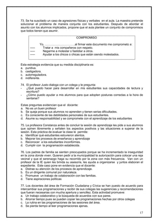 73. Se ha suscitado un caso de agresiones físicas y verbales en el aula. La maestra pretende
solucionar el problema de manera conjunta con los estudiantes. Después de abordar el
asunto con los alumnos implicados, propone que el aula plantee un conjunto de compromisos
que todos tienen que asumir.

                                           COMPROMISO

               Yo, ………………………….al firmar este documento me comprometo a:
       -----     Tratar a mis compañeros con respeto.
       -----     Negarme a molestar o fastidiar a otros.
       -----     Ayudar a los chicos o chicas que están siendo molestados.


Esta estrategia evidencia que su medida disciplinaria es:
a. punitiva.
b. castigadora.
c. autorreguladora.
d. indiferente.

74. El profesor Justo dialoga con un colega y le pregunta:
-   ¿Qué puedo hacer para desarrollar en mis estudiantes sus capacidades de lectura y
    escritura?
-   ¿Cómo puedo ayudar a mis alumnos para que adopten posturas correctas a la hora de
    sentarse?

Estas preguntas evidencian que el docente:
a. No es un buen profesor
b. Se queja porque sus alumnos no aprenden y tienen serias dificultades.
c. Es consciente de las debilidades personales de sus estudiantes.
d. Asume su responsabilidad y se compromete con el aprendizaje de los estudiantes

75. La profesora Constanza antes de concluir la sesión de aprendizaje les pide a sus alumnos
que opinen libremente y señalen los aspectos positivos y las situaciones a superar de la
sesión. Esta práctica de evaluar la clase le permite:
a. Identificar qué estudiantes estuvieron atentos.
b. Mejorar los procesos de enseñanza y aprendizaje
c. Reconocer a los estudiantes inconformes.
d. Cumplir con la programación establecida.

76. Los padres de familia se sienten preocupados porque se ha incrementado la inseguridad
en la zona donde viven. Quieren pedir a la municipalidad la autorización para colocar una reja
vecinal y que el serenazgo haga su recorrido por la zona con más frecuencia. Van con un
profesor de la IE quien les brinda su asesoría, les ayuda a organizarse y juntos elaboran el
expediente. Este caso pone en evidencia que el docente:
a. Distrae su atención de los procesos de aprendizaje.
b. Es un dirigente comunal por naturaleza.
c. Promueve un trabajo de colaboración con las familias.
d. Tiene aspiraciones políticas

77. Los docentes del área de Formación Ciudadana y Cívica se han puesto de acuerdo para
intercambiar sus programaciones y recibir de sus colegas las sugerencias y recomendaciones
que fueran necesarias con mucha apertura y sencillez. Esta actividad promueve:
a. Un trabajo colaborativo y la búsqueda de acuerdos con sus pares.
b. Ahorrar tiempo pues se pueden copiar las programaciones hechas por otros colegas
c. La rutina en las programaciones de las sesiones del área.
d. Se pierda tiempo al leer programaciones ajenas.

                                                                                           17
 