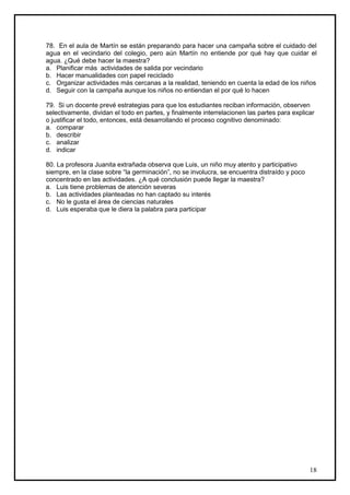 78. En el aula de Martín se están preparando para hacer una campaña sobre el cuidado del
agua en el vecindario del colegio, pero aún Martín no entiende por qué hay que cuidar el
agua. ¿Qué debe hacer la maestra?
a. Planificar más actividades de salida por vecindario
b. Hacer manualidades con papel reciclado
c. Organizar actividades más cercanas a la realidad, teniendo en cuenta la edad de los niños
d. Seguir con la campaña aunque los niños no entiendan el por qué lo hacen

79. Si un docente prevé estrategias para que los estudiantes reciban información, observen
selectivamente, dividan el todo en partes, y finalmente interrelacionen las partes para explicar
o justificar el todo, entonces, está desarrollando el proceso cognitivo denominado:
a. comparar
b. describir
c. analizar
d. indicar

80. La profesora Juanita extrañada observa que Luis, un niño muy atento y participativo
siempre, en la clase sobre “la germinación”, no se involucra, se encuentra distraído y poco
concentrado en las actividades. ¿A qué conclusión puede llegar la maestra?
a. Luis tiene problemas de atención severas
b. Las actividades planteadas no han captado su interés
c. No le gusta el área de ciencias naturales
d. Luis esperaba que le diera la palabra para participar




                                                                                              18
 
