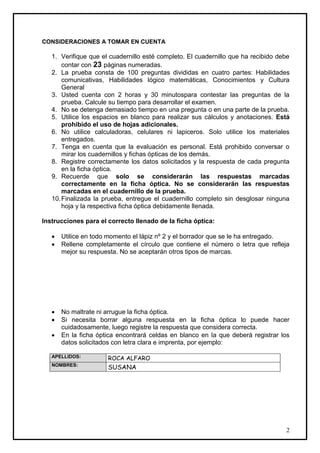 CONSIDERACIONES A TOMAR EN CUENTA

   1. Verifique que el cuadernillo esté completo. El cuadernillo que ha recibido debe
       contar con 23 páginas numeradas.
   2. La prueba consta de 100 preguntas divididas en cuatro partes: Habilidades
       comunicativas, Habilidades lógico matemáticas, Conocimientos y Cultura
       General
   3. Usted cuenta con 2 horas y 30 minutospara contestar las preguntas de la
       prueba. Calcule su tiempo para desarrollar el examen.
   4. No se detenga demasiado tiempo en una pregunta o en una parte de la prueba.
   5. Utilice los espacios en blanco para realizar sus cálculos y anotaciones. Está
       prohibido el uso de hojas adicionales.
   6. No utilice calculadoras, celulares ni lapiceros. Solo utilice los materiales
       entregados.
   7. Tenga en cuenta que la evaluación es personal. Está prohibido conversar o
       mirar los cuadernillos y fichas ópticas de los demás.
   8. Registre correctamente los datos solicitados y la respuesta de cada pregunta
       en la ficha óptica.
   9. Recuerde que solo se considerarán las respuestas marcadas
       correctamente en la ficha óptica. No se considerarán las respuestas
       marcadas en el cuadernillo de la prueba.
   10. Finalizada la prueba, entregue el cuadernillo completo sin desglosar ninguna
       hoja y la respectiva ficha óptica debidamente llenada.

Instrucciones para el correcto llenado de la ficha óptica:

      Utilice en todo momento el lápiz nº 2 y el borrador que se le ha entregado.
      Rellene completamente el círculo que contiene el número o letra que refleja
       mejor su respuesta. No se aceptarán otros tipos de marcas.




      No maltrate ni arrugue la ficha óptica.
      Si necesita borrar alguna respuesta en la ficha óptica lo puede hacer
       cuidadosamente, luego registre la respuesta que considera correcta.
      En la ficha óptica encontrará celdas en blanco en la que deberá registrar los
       datos solicitados con letra clara e imprenta, por ejemplo:

   APELLIDOS:         ROCA ALFARO
   NOMBRES:
                      SUSANA




                                                                                   2
 