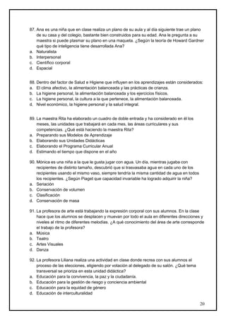 87. Ana es una niña que en clase realiza un plano de su aula y al día siguiente trae un plano
    de su casa y del colegio, bastante bien construidos para su edad. Ana le pregunta a su
    maestra si puede plasmar su plano en una maqueta. ¿Según la teoría de Howard Gardner
    qué tipo de inteligencia tiene desarrollada Ana?
a. Naturalista
b. Interpersonal
c. Científico corporal
d. Espacial


88. Dentro del factor de Salud e Higiene que influyen en los aprendizajes están considerados:
a. El clima afectivo, la alimentación balanceada y las prácticas de crianza.
b. La higiene personal, la alimentación balanceada y los ejercicios físicos.
c. La higiene personal, la cultura a la que pertenece, la alimentación balanceada.
d. Nivel económico, la higiene personal y la salud integral.


89. La maestra Rita ha elaborado un cuadro de doble entrada y ha considerado en él los
    meses, las unidades que trabajará en cada mes, las áreas curriculares y sus
    competencias. ¿Qué está haciendo la maestra Rita?
a. Preparando sus Modelos de Aprendizaje
b. Elaborando sus Unidades Didácticas
c. Elaborando el Programa Curricular Anual
d. Estimando el tiempo que dispone en el año

90. Mónica es una niña a la que le gusta jugar con agua. Un día, mientras jugaba con
    recipientes de distinto tamaño, descubrió que si trasvasaba agua en cada uno de los
    recipientes usando el mismo vaso, siempre tendría la misma cantidad de agua en todos
    los recipientes. ¿Según Piaget que capacidad invariable ha logrado adquirir la niña?
a. Seriación
b. Conservación de volumen
c. Clasificación
d. Conservación de masa

91. La profesora de arte está trabajando la expresión corporal con sus alumnos. En la clase
    hace que los alumnos se desplacen y muevan por todo el aula en diferentes direcciones y
    niveles al ritmo de diferentes melodías. ¿A qué conocimiento del área de arte corresponde
    el trabajo de la profesora?
a. Música
b. Teatro
c. Artes Visuales
d. Danza

92. La profesora Liliana realiza una actividad en clase donde recrea con sus alumnos el
    proceso de las elecciones, eligiendo por votación al delegado de su salón. ¿Qué tema
    transversal se prioriza en esta unidad didáctica?
a. Educación para la convivencia, la paz y la ciudadanía.
b. Educación para la gestión de riesgo y conciencia ambiental
c. Educación para la equidad de género
d. Educación de interculturalidad

                                                                                           20
 