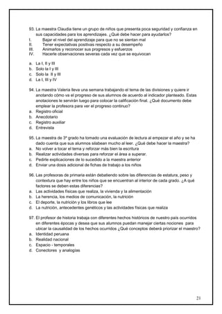 93. La maestra Claudia tiene un grupo de niños que presenta poca seguridad y confianza en
     sus capacidades para los aprendizajes. ¿Qué debe hacer para ayudarlos?
I.      Bajar el nivel del aprendizaje para que no se sientan mal
II.     Tener expectativas positivas respecto a su desempeño
III.    Animarlos y reconocer sus progresos y esfuerzos
IV.     Hacerle observaciones severas cada vez que se equivocan

a.   La I, II y III
b.   Solo la I y III
c.   Solo la II y III
d.   La I, III y IV

94. La maestra Valeria lleva una semana trabajando el tema de las divisiones y quiere ir
    anotando cómo va el progreso de sus alumnos de acuerdo al indicador planteado. Estas
    anotaciones le servirán luego para colocar la calificación final. ¿Qué documento debe
    emplear la profesora para ver el progreso continuo?
a. Registro oficial
b. Anecdotario
c. Registro auxiliar
d. Entrevista

95. La maestra de 3º grado ha tomado una evaluación de lectura al empezar el año y se ha
    dado cuenta que sus alumnos silabean mucho al leer. ¿Qué debe hacer la maestra?
a. No volver a tocar el tema y reforzar más bien la escritura
b. Realizar actividades diversas para reforzar el área a superar.
c. Pedirle explicaciones de lo sucedido a la maestra anterior
d. Enviar una dosis adicional de fichas de trabajo a los niños

96. Las profesoras de primaria están debatiendo sobre las diferencias de estatura, peso y
    contextura que hay entre los niños que se encuentran al interior de cada grado. ¿A qué
    factores se deben estas diferencias?
a. Las actividades físicas que realiza, la vivienda y la alimentación
b. La herencia, los medios de comunicación, la nutrición
c. El deporte, la nutrición y los libros que lee
d. La nutrición, antecedentes genéticos y las actividades físicas que realiza

97. El profesor de historia trabaja con diferentes hechos históricos de nuestro país ocurridos
    en diferentes épocas y desea que sus alumnos puedan manejar ciertas nociones para
    ubicar la causalidad de los hechos ocurridos ¿Qué conceptos deberá priorizar el maestro?
a. Identidad peruana
b. Realidad nacional
c. Espacio - temporales
d. Conectores y analogías




                                                                                             21
 