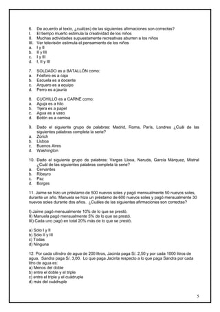 6.     De acuerdo al texto, ¿cuál(es) de las siguientes afirmaciones son correctas?
I.     El tiempo muerto estimula la creatividad de los niños
II.    Muchas actividades supuestamente recreativas aburren a los niños
III.   Ver televisión estimula el pensamiento de los niños
a.     I y II
b.     II y III
c.     I y III
d.     I, II y III

7.     SOLDADO es a BATALLÓN como:
a.     Fósforo es a caja
b.     Escuela es a docente
c.     Arquero es a equipo
d.     Perro es a jauría

8.     CUCHILLO es a CARNE como:
a.     Aguja es a hilo
b.     Tijera es a papel
c.     Agua es a vaso
d.     Botón es a camisa

9.     Dado el siguiente grupo de palabras: Madrid, Roma, París, Londres ¿Cuál de las
       siguientes palabras completa la serie?
a.     Zúrich
b.     Lisboa
c.     Buenos Aires
d.     Washington

10. Dado el siguiente grupo de palabras: Vargas Llosa, Neruda, García Márquez, Mistral
    ¿Cuál de las siguientes palabras completa la serie?
a. Cervantes
b. Ribeyro
c. Paz
d. Borges

11. Jaime se hizo un préstamo de 500 nuevos soles y pagó mensualmente 50 nuevos soles,
durante un año. Manuela se hizo un préstamo de 600 nuevos soles y pagó mensualmente 30
nuevos soles durante dos años. ¿Cuáles de las siguientes afirmaciones son correctas?

I) Jaime pagó mensualmente 10% de lo que se prestó.
II) Manuela pagó mensualmente 5% de lo que se prestó.
III) Cada uno pagó en total 20% más de lo que se prestó.

a) Solo I y II
b) Solo II y III
c) Todas
d) Ninguna

12. Por cada cilindro de agua de 200 litros, Jacinta paga S/. 2,50 y por cada 1000 litros de
agua, Sandra paga S/. 3,00. Lo que paga Jacinta respecto a lo que paga Sandra por cada
litro de agua es:
a) Menos del doble
b) entre el doble y el triple
c) entre el triple y el cuádruple
d) más del cuádruple


                                                                                               5
 