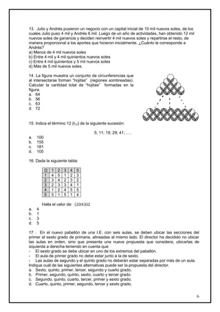 13. Julio y Andrés pusieron un negocio con un capital inicial de 10 mil nuevos soles, de los
cuales Julio puso 4 mil y Andrés 6 mil. Luego de un año de actividades, han obtenido 12 mil
nuevos soles de ganancia y deciden reinvertir 4 mil nuevos soles y repartirse el resto, de
manera proporcional a los aportes que hicieron inicialmente. ¿Cuánto le corresponde a
Andrés?
a) Menos de 4 mil nuevos soles
b) Entre 4 mil y 4 mil quinientos nuevos soles
c) Entre 4 mil quinientos y 5 mil nuevos soles
d) Más de 5 mil nuevos soles.

14. La figura muestra un conjunto de circunferencias que
al intersectarse forman “hojitas” (regiones sombreadas).
Calcular la cantidad total de “hojitas” formadas en la
figura.
a. 64
b. 56
c. 63
d. 72


15. Indica el término 12 (t12) de la siguiente sucesión:

                                        5; 11; 19; 29; 41; ….
a.   100
b.   155
c.   181
d.   105

16. Dada la siguiente tabla:

           Ω   1   2   3   4    5
           1   4   5   1   2    3
           2   3   4   2   3    2
           3   2   3   3   4    1
           4   1   2   4   5    5
           5   5   1   5   1    4

         Halla el valor de: (       )
a.   4
b.   1
c.   3
d.   5

17 . En el nuevo pabellón de una I.E. con seis aulas, se deben ubicar las secciones del
primer al sexto grado de primaria, alineadas al mismo lado. El director ha decidido no ubicar
las aulas en orden, sino que presenta una nueva propuesta que considera, ubicarlas de
izquierda a derecha teniendo en cuenta que:
- El sexto grado se debe ubicar en uno de los extremos del pabellón.
- El aula de primer grado no debe estar junto a la de sexto.
- Las aulas de segundo y el quinto grado no deberán estar separadas por más de un aula.
Indique cuál de las siguientes alternativas puede ser la propuesta del director.
a. Sexto, quinto, primer, tercer, segundo y cuarto grado.
b. Primer, segundo, quinto, sexto, cuarto y tercer grado.
c. Segundo, quinto, cuarto, tercer, primer y sexto grado.
d. Cuarto, quinto, primer, segundo, tercer y sexto grado.


                                                                                               6
 