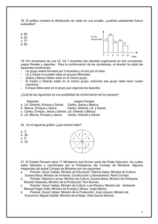 18. El gráfico muestra la distribución de notas en una prueba, ¿cuántos estudiantes fueron
evaluados?


a. 65
b. 20
c. 77
d. 82




19. Por aniversario de una I.E. los 7 docentes han decidido organizarse en dos comisiones:
juegos florales y deportes. Para la conformación de las comisiones, el director ha dado las
siguientes condiciones:
- Un grupo estará formado por 3 docentes y el otro por el resto.
- Lili y Carlos no pueden estar en grupos diferentes.
- Jesica y Blanca deben estar en el mismo grupo.
- Si Carlos y Orlando están en el mismo grupo, entonces ese grupo debe tener cuatro
    miembros.
- Enrique debe estar en el grupo que organiza los deportes

¿Cuál de las siguientes es una posibilidad de conformación de los equipos?

       Deportes                                Juegos Florales
a.   Lili, Orlando, Enrique y Daniel.    Carlos, Jesica y Blanca.
b.   Blanca, Enrique y Jesica.           Carlos, Orlando, Lili y Daniel.
c.   Carlos, Enrique, Jesica y Daniel.   Lili, Orlando y Blanca.
d.   Lili, Blanca, Enrique y Jesica.     Carlos, Orlando y Daniel.


20. En el siguiente gráfico ¿qué número falta?

a.   2
b.   26
c.   6
d.   25




21. El Estado Peruano tiene 17 Ministerios que forman parte del Poder Ejecutivo, los cuales
están liderados y coordinados por la Presidencia del Consejo de Ministros. Algunos
integrantes del actual Consejo de Ministros son los siguientes:
a.     Premier: Oscar Valdez; Ministra de Educación: Patricia Salas; Ministra de Cultura:
    Susana Baca; Ministro de Vivienda, Construcción y Saneamiento: René Cornejo
b.     Premier: Salomón Lerner; Ministra de Cultura: Susana Baca; Ministro del Ambiente:
   Ricardo Giesecke; Ministro de la Producción: Kurt Burneo.
c.     Premier: Oscar Valdez; Ministro de Cultura: Luis Peirano, Ministro del Ambiente:
   Manuel Pulgar Vidal; Ministro de Energía y Minas: Jorge Merino.
d.     Premier: Oscar Valdez; Ministro de la Producción: José Urquizo; Ministro de
    Economía: Miguel Castilla; Ministra de la Mujer: Aída García Naranjo.




                                                                                         7
 