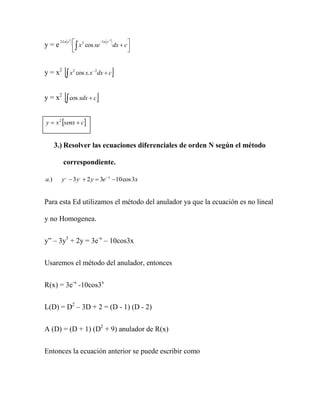 2 Ln x 2    x 2 cos xe 1n x2 dx  c
                   
y=e                                           
                                             


y = x2      x cos x.x
                   2        2
                                 dx  c   

y = x2      cos xdx  c

y  x 2 senx  c


      3.) Resolver las ecuaciones diferenciales de orden N según el método

          correspondiente.

a.)      y ,,  3 y ,  2 y  3e x  10 cos 3x


Para esta Ed utilizamos el método del anulador ya que la ecuación es no lineal

y no Homogenea.

y” – 3y3 + 2y = 3e-x – 10cos3x


Usaremos el método del anulador, entonces


R(x) = 3e-x -10cos3x


L(D) = D2 – 3D + 2 = (D - 1) (D - 2)


A (D) = (D + 1) (D2 + 9) anulador de R(x)


Entonces la ecuación anterior se puede escribir como
 