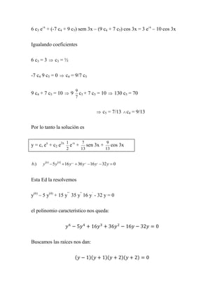 6 c3 e-x + (-7 c4 + 9 c5) sem 3x – (9 c4 + 7 c5) cos 3x = 3 e-x – 10 cos 3x


Igualando coeficientes


6 c3 = 3  c3 = ½


-7 c4 9 c5 = 0  c4 = 9/7 c5

                               9
9 c4 + 7 c5 = 10  9             c5 + 7 c5 = 10  130 c5 = 70
                               7


                                                 c5 = 7/13  c4 = 9/13


Por lo tanto la solución es

                        1 -x  7        9
y = c, ex + c2 e2x        e + sen 3x + cos 3x
                        2    13       13


b.)   y 6   5 y 4   16 y ,,,  36 y ,,  16 y ,  32 y  0


Esta Ed la resolvemos


y(6) – 5 y(4) + 15 y”´ 35 y” 16 y´ - 32 y = 0


el polinomio característico nos queda:




Buscamos las raíces nos dan:


                               (          )(           )(          )(   )
 