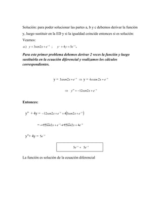 Solución: para poder solucionar las partes a, b y c debemos derivar la función
y, luego sustituir en la ED y si la igualdad coincide entonces si es solución:
Veamos:
a.) y  3sen2 x  e  x ;      y ,,  4 y  5e  x .

Para este primer problema debemos derivar 2 veces la función y luego
sustituirla en la ecuación diferencial y realizamos los cálculos
correspondientes.



                            y = 3xsen2 x  e  x  y = 6 x cos 2 x  e x


                                        y   12sen2 x  e  x


Entonces:


 y” + 4y = 12sen2 x  e  x  43sen2 x  e  x 


            =  12sen2x  e x  12sen2x  4e x


 y”+ 4y = 5e  x


                                                5e  x = 5e  x


La función es solución de la ecuación diferencial
 