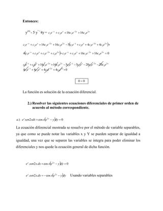 Entonces:


       y(4) - 5 y” +4y = c1e  x  c2 e x  16c3e 2 x  16c4 e 2 x


                                                                                       
     c1e  x  c2 e x  16c3 e 2 x  16c4 e 2 x  5 c1e x  c2e x  4c3e2 x  c4e2 x +

                                           
     4 c1e x  c2e x  c3e2 x  c4e2 x = c1e  x  c2 e x  16c3 e 2 x  16c4 e 2 x  0


     c1e x  c2e x  16c3e2 x  16c4e2 x  5c1e x  5c2e x  20c3e2 x  20c4e2 x
     4c1e x  4c2e x  4c3e2 x  4c4e2 x = 0


                                                           00


     La función es solución de la ecuación diferencial.


            2.) Resolver las siguientes ecuaciones diferenciales de primer orden de
                acuerdo al método correspondiente.


                           
a.) e y sen2 xdx  cos x e2 y  y dy  0
La ecuación diferencial mostrada se resuelve por el método de variable separables,
ya que como se puede notar las variables x y Y se pueden separar de igualdad a
igualdad, una vez que se separen las variables se integra para poder eliminar los
diferenciales y nos quede la ecuación general de dicha función.



                                           
           e y .sen2 x.dx  cos x e2 y  y dy  0


                                    
           e y .sen2 x.dx   cos x e2 y  y dy    Usando variables separables
 