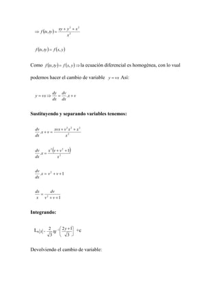 xy  y 2  x 2
   f tx, ty  
                          x2


  f tx, ty   f x, y 


Como f tx, ty   f x, y   la ecuación diferencial es homogénea, con lo vual

podemos hacer el cambio de variable y  vx Así:


                 dy dv
  y  vx           .x  v
                 dx dx


Sustituyendo y separando variables tenemos:


  dv          xvx  v 2 x 2  x 2
     .x  v 
  dx                 x2


  dv
     .x 
                 
          x2 v  v2 1      
  dx           x2


  dv
     .x  v 2  v  1
  dx


  dx     dv
      2
   x v  v 1


Integrando:


 Ln x = 2 tg 1  2 y  1 +c
                
             3             3


Devolviendo el cambio de variable:
 