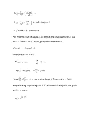 Ln x = 2 tg 1  2 y / x  x +c
                
                   3               3



 Ln x = 2 tg 1  2 y  x
                                       +c solución general
                   3              3x


c)     y   2
                       
                cos x dx  4  5 ysenx dy  0


Para poder resolver esta ecuación diferencial, en primer lugar notamos que

posee la forma de un ED exacta, primero lo comprobamos:


y 2 cos xdx  (4  5 ysenx)dy  0


Verifiquemos si es exacta:

                                            M
     M ( x, y)  y 2 cos x                      2 y cos x
                                             y


                                            N
       N ( x, y)  4  5 ysenx                 5 y cos x
                                            x


                M N
Como                     no es exacta, sin embargo podemos buscar el factor
                 y   x

integrante (FI) y luego multiplicar la ED por ese factor integrante y asi poder

resolver la misma.

                     N M 
                     x  y 
                              
      ( y)  e               
 