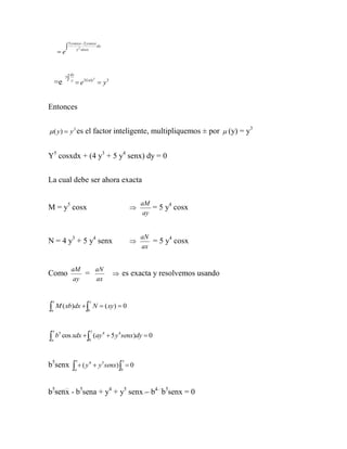 5 y cos x  2 y cos x
                                           dy
        e              y 2 cos x




                   dy
              3   y
                         e3 Lnly  y 3
                                        3
     =e


Entonces


 ( y)  y 3 es el factor inteligente, multipliquemos ± por  (y) = y
                                                                                   3




Y5 cosxdx + (4 y3 + 5 y4 senx) dy = 0


La cual debe ser ahora exacta

                                                            aM
M = y5 cosx                                                    = 5 y4 cosx
                                                             ay


                                                            aN
N = 4 y3 + 5 y4 senx                                          = 5 y4 cosx
                                                            ax


                    aM    aN
Como                    =                         es exacta y resolvemos usando
                     ay   ax


    x                               y

a
        M ( xb)dx   N  ( xy )  0
                                b




    x                               y
b           cos xdx   (ay 4  5 y 4 senx)dy  0
         5
 a                                  b




                        x                           y
b5senx                 (y              y 5 senx)   0
                                    4
                        a                          b




b5senx - b5sena + y4 + y5 senx – b4 b5senx = 0
 