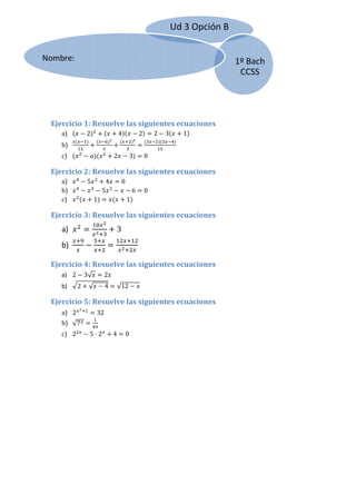 Ud 3 O
                                                                           Opción B
                                                                                  B
   
Nomb
    bre:                                                                              1º Bac
                                                                                           ch 
   
                                                                                       CCSSS

   

   

  Ejer
     rcicio 1: R
               Resuelve las siguien
                                  ntes ecuaciones 
      a)
      a         2                      4         2            2   3        1
      b)
      b                                                                 
      c)
      c                            2         3           0 

  Ejer
     rcicio 2: R
               Resuelve las siguien
                                  ntes ecuaciones 
      a)
      a         5             4         0 
      b)
      b                      5               6           0 
      c)
      c              1                     1  

  Ejer
     rcicio 3: R
               Resuelve las siguien
                                  ntes ecuaciones 
      a)
      a                            3 
      b)
      b                                           

  Ejer
     rcicio 4: R
               Resuelve las siguien
                                  ntes ecuaciones 
      a 2
      a)        3√           2  
      b)
      b     2    √           4         √12            

  Ejer
     rcicio 5: R
               Resuelve las siguien
                                  ntes ecuaciones 
      a)
      a 2            32 
      b)
      b √7                
      c)
      c 2        5 2               4       0 
                                           0
 