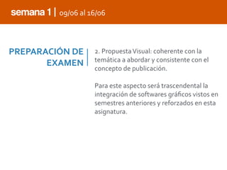 PREPARACIÓN	
  DE	
  
EXAMEN
2.	
  Propuesta	
  Visual:	
  coherente	
  con	
  la	
  
temática	
  a	
  abordar	
  y	
  consistente	
  con	
  el	
  
concepto	
  de	
  publicación.	
  
Para	
  este	
  aspecto	
  será	
  trascendental	
  la	
  
integración	
  de	
  softwares	
  gráﬁcos	
  vistos	
  en	
  
semestres	
  anteriores	
  y	
  reforzados	
  en	
  esta	
  
asignatura.
semana 1 | 09/06	
  al	
  16/06
 