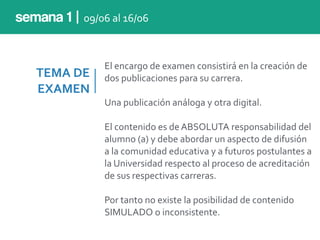TEMA	
  DE	
  
EXAMEN
El	
  encargo	
  de	
  examen	
  consistirá	
  en	
  la	
  creación	
  de	
  
dos	
  publicaciones	
  para	
  su	
  carrera.	
  
Una	
  publicación	
  análoga	
  y	
  otra	
  digital.	
  
El	
  contenido	
  es	
  de	
  ABSOLUTA	
  responsabilidad	
  del	
  
alumno	
  (a)	
  y	
  debe	
  abordar	
  un	
  aspecto	
  de	
  difusión	
  
a	
  la	
  comunidad	
  educativa	
  y	
  a	
  futuros	
  postulantes	
  a	
  
la	
  Universidad	
  respecto	
  al	
  proceso	
  de	
  acreditación	
  
de	
  sus	
  respectivas	
  carreras.	
  
Por	
  tanto	
  no	
  existe	
  la	
  posibilidad	
  de	
  contenido	
  
SIMULADO	
  o	
  inconsistente.
semana 1 | 09/06	
  al	
  16/06
 