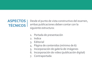 ASPECTOS	
  
TÉCNICOS
Desde	
  el	
  punto	
  de	
  vista	
  constructivo	
  del	
  examen,	
  
ambas	
  publicaciones	
  deben	
  contar	
  con	
  la	
  
siguiente	
  estructura:	
  
1. Portada	
  de	
  presentación	
  
2. Indice	
  
3. Editorial	
  
4. Página	
  de	
  contenidos	
  (mínimo	
  de	
  6)	
  
5. Incorporación	
  de	
  galería	
  de	
  imágenes	
  
6. Incorporación	
  de	
  video	
  (publicación	
  digital)	
  
7. Contraportada
 