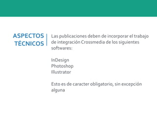 ASPECTOS	
  
TÉCNICOS
Las	
  publicaciones	
  deben	
  de	
  incorporar	
  el	
  trabajo	
  
de	
  integración	
  Crossmedia	
  de	
  los	
  siguientes	
  
softwares:	
  
InDesign	
  
Photoshop	
  
Illustrator	
  
Esto	
  es	
  de	
  caracter	
  obligatorio,	
  sin	
  excepción	
  
alguna
 