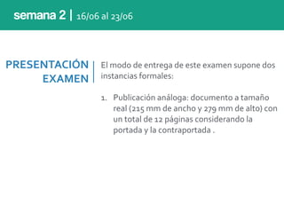 PRESENTACIÓN	
  
EXAMEN
El	
  modo	
  de	
  entrega	
  de	
  este	
  examen	
  supone	
  dos	
  
instancias	
  formales:	
  
1. Publicación	
  análoga:	
  documento	
  a	
  tamaño	
  
real	
  (215	
  mm	
  de	
  ancho	
  y	
  279	
  mm	
  de	
  alto)	
  con	
  
un	
  total	
  de	
  12	
  páginas	
  considerando	
  la	
  
portada	
  y	
  la	
  contraportada	
  .
semana 2 | 16/06	
  al	
  23/06
 