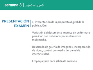 PRESENTACIÓN	
  
EXAMEN
2.	
  Presentación	
  de	
  la	
  propuesta	
  digital	
  de	
  la	
  
publicación:	
  
Variación	
  del	
  documento	
  impreso	
  en	
  un	
  formato	
  
para	
  ipad	
  que	
  debe	
  incorporar	
  elementos	
  
multimedia.	
  
Desarrollo	
  de	
  galería	
  de	
  imágenes,	
  incorporación	
  
de	
  video,	
  control	
  por	
  medio	
  del	
  panel	
  de	
  
interactividad.	
  
Empaquetado	
  para	
  salida	
  de	
  archivos
semana 3 | 23/06	
  al	
  30/06
 