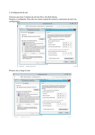 2.-Configuración de red. 
Tenemos que tener 2 tarjetas de red una Nat y otra Red interna. 
Pasamos a configurlas. Para ello nos vamos a panel de control y conexiones de red y las 
configuramos. 
Primero una y luego la otra. 
 