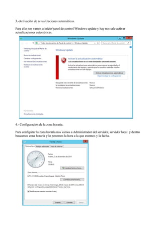 3.-Activación de actualizaciones automáticas. 
Para ello nos vamos a inicio/panel de control/Windows update y hay nos sale activar 
actualizaciones automáticas. 
4.- Configuración de la zona horaria. 
Para configurar la zona horaria nos vamos a Administrador del servidor, servidor local y dentro 
buscamos zona horaria y lo ponemos la hora a la que estemos y la fecha. 
 