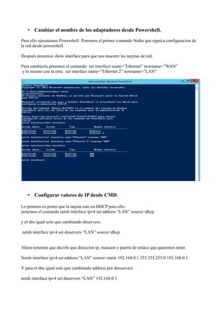 • Cambiar el nombre de los adaptadores desde Powershell. 
Para ello ejecutamos Powershell. Ponemos el primer comando Neths que signica configuracion de 
la red desde powershell. 
Después ponemos show interface para que nos muestre las tarjetas de red. 
Para cambiarla ponemos el comando set interface name=”Ethernet” newname=”WAN” 
y lo mismo con la otra. set interface name=”Ethernet 2” newname=”LAN” 
• Configurar valores de IP desde CMD. 
Lo primero es poner que la tarjeta este en DHCP para ello: 
ponemos el comando netsh interface ipv4 set address “LAN” source=dhcp 
y el dns igual solo que cambiando dnservers. 
netsh interface ipv4 set dnservers “LAN” source=dhcp 
Ahora tenemos que decirle que direccion ip, mascara y puerta de enlace que queremos tener. 
Netsh interface ipv4 set address “LAN” source=static 192.168.0.1 255.255.255.0 192.168.0.1 
Y para el dns igual solo que cambiando address por dnsservers 
netsh interface ipv4 set dnservers “LAN” 192.168.0.1 
 