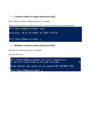 • Cambiar nombre al equipo desde powershell. 
Para cambiar el nombre al equipo ponemos el comando: 
netdom renamecomputer (nombre del equipo) /newname (nombre que queramos ponerle) 
• Habilitar escritorio remoto desde powershell. 
Para iniciar el servicio ponemos el comando: 
net start temservice. 
