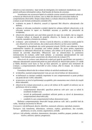 obiective şi mai sistematice. Apar testele de inteligenţă şi de randament standardizate, care
permit unificarea informaţiilor culese, fiind însoţite de bareme de corectare.
      Actualmente este recunoscut faptul că evaluările externe sumative/examenele trebuie să
se bazeze pe obiectivele de evaluare, care se obţin din obiectivele curriculare traduse în
comportamente observabile. Despre relaţia dintre o evaluare obiectivă şi obiectivele de
evaluare se pot formula următoarele constatări [38]:
• evaluarea nu poate fi obiectivă, corectă şi riguroasă fără obiective educaţionale clar
    definite;
• calitatea şi relevanţa rezultatelor evaluării depind de calitatea definirii obiectivelor şi de
    relevanţa acestora în raport cu finalităţile necesare şi posibile ale procesului de
    învăţământ;
• obiectivele educaţionale sunt unul dintre punctele de reper ale evaluării, dar nu singurul.
    Evaluarea trebuie să dispună de propriile obiective, în funcţie de care se stabilesc
    criteriile, metodele şi formele de evaluare;
• evaluarea – prin rezultatele ei – devine o sursă de obiective, ea indică nu numai gradul în
    care obiectivele au fost realizate, dar şi dacă aceste obiective au fost corect stabilite.
      Programele la disciplinele din ciclul gimnazial (clasele VII-IX) sunt elaborate în baza
conţinuturilor tematice de cunoştinţe care trebuie predate. De aceea pentru organizarea
examenelor se elaborează obiectivele de evaluare, care trebuie să fie precise şi formulate în
termeni de activităţi observabile. Obiectivele sunt un element-cheie în construirea
instrumentului de evaluare, astfel încât calitatea şi acurateţea operaţionalizării lor sunt
esenţiale. Vom formula unele caracteristici ale obiectivelor de evaluare [37].
      Obiectivele de evaluare sunt obiectivele având acel grad de specificitate care permite o
măsurare educaţională caracterizată printr-un grad suficient de obiectivitate pentru a fi validă
şi fidelă, deoarece acest lucru se face pe baza aprecierii, cu ajutorul unui instrument de
evaluare, a comportamentului observabil al celui evaluat, aflat în situaţia de evaluare sau
examinare.
      Formularea obiectivului de evaluare trebuie să satisfacă următoarele etape:
• să identifice, numind comportamentul vizat, pe care elevul trebuie să-l demonstreze;
• să definească cu claritate condiţiile importante în care comportamentul se poate produce
    sau poate deveni vizibil, măsurabil;
• să precizeze un nivel al performanţei acceptabile, prin enumerarea unui criteriu de reuşită
    direct măsurabil;
• obiectivul de evaluare precizează ce, cum şi cât trebuie să fie capabil să realizeze sau să
    performeze elevul şi conţine:
            − comportamentul observabil, specificat printr-un verb activ care se referă la
                rezultatele învăţării (ce);
            − nivelul de performanţă considerat suficient pentru ca elevul să demonstreze
                comportamentul observabil (cât);
            − condiţiile în care comportamentul trebuie demonstrat (cum).
      Definirea comportamentului observabil începe printr-un verb. Iată o posibilă listă de
verbe, bazată pe taxonomia lui Bloom:
Cunoaştere: (să) definească, descrie, identifice, numească, selecteze, reproducă, enumere;
Înţelegere: (să) transforme, diferenţieze, estimeze, explice, generalizeze, dea exemple,
            parafrazeze, re-scrie, rezume, argumenteze, extindă;
Aplicare: (să) schimbe, calculeze, demonstreze, descopere, modifice, prepare, producă, arate,
            rezolve, utilizeze, opereze, prognozeze;


                                                                                             11
 