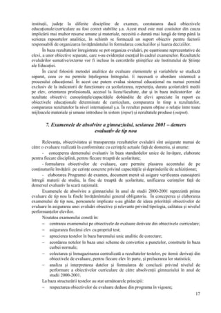 instituţii, judeţe la diferite discipline de examen, constatarea dacă obiectivele
educaţionale/curriculare au fost corect stabilite ş.a. Acest mod este mai costisitor din cauza
implicării mai multor resurse umane şi materiale, necesită o durată mai lungă de timp până la
scrierea rapoartelor analitice, în schimb se formează un suport obiectiv pentru factorii
responsabili de organizarea învăţământului în formularea concluziilor şi luarea deciziilor.
       În baza rezultatelor înregistrate se pot organiza evaluări, pe eşantioane reprezentative de
elevi, a unor obiective separate, care s-au evidenţiat esenţial în cadrul examenelor. Rezultatele
evaluărilor sumative/externe vor fi incluse în cercetările ştiinţifice ale Institutului de Ştiinţe
ale Educaţiei.
       În cazul folosirii metodei analitice de evaluare elementele şi variabilele se studiază
separat, ceea ce nu permite înţelegerea întregului. E necesară o abordare sistemică a
procesului educaţional. În acest caz putem evalua sistemul educaţional nu numai pornind
exclusiv de la indicatorii de funcţionare ca şcolarizarea, repetenţia, durata şcolarizării medii
pe elev, orientarea profesională, accesul la liceu/facultate, dar şi în baza indicatorilor de
rezultate obiectivi: cunoştinţele/capacităţile dobândite de elevi apreciate în raport cu
obiectivele educaţionale determinate de curriculum, compararea în timp a rezultatelor,
compararea rezultatelor la nivel internaţional ş.a. În rezultat putem obţine o relaţie între toate
mijloacele materiale şi umane introduse în sistem (input) şi rezultatele produse (output).

        7. Examenele de absolvire a gimnaziului, sesiunea 2001 – demers
                             evaluativ de tip nou

      Relevanţa, obiectivitatea şi transparenţa rezultatelor evaluării sînt asigurate numai de
către o evaluare realizată în conformitate cu cerinţele actuale faţă de domeniu, şi anume:
      - conceperea demersului evaluativ în baza standardelor unice de învăţare, elaborate
pentru fiecare disciplină, pentru fiecare treaptă de şcolaritate;
      - formularea obiectivelor de evaluare, care permite plasarea accentului de pe
conţinuturile învăţării pe cerinţe concrete privind capacităţile şi deprinderile de achiziţionat;
      - elaborarea Programei de examen, document menit să asigure verificarea cunoaşterii
întregii materii de studiu, la fine de treaptă de şcolaritate, unificarea cerinţelor faţă de
demersul evaluativ la scară naţională.
      Examenele de absolvire a gimnaziului în anul de studii 2000-2001 reprezintă prima
evaluare de tip nou la finele învăţămîntului general obligatoriu. În conceperea şi elaborarea
examenului de tip nou, persoanele implicate s-au ghidat de ideea priorităţii obiectivelor de
evaluare în asigurarea unei evaluări obiective şi relevante privind tipologia, calitatea şi nivelul
performanţelor elevilor.
      Noutatea examenului constă în:
      − centrarea examenului pe obiectivele de evaluare derivate din obiectivele curriculare;
      − asigurarea fiecărui elev cu propriul test;
      − aprecierea testelor în baza baremului unic analitic de corectare;
      − acordarea notelor în baza unei scheme de convertire a punctelor, construite în baza
           curbei normale;
      − colectarea şi înmagazinarea centralizată a rezultatelor testelor, pe itemii derivaţi din
           obiectivele de evaluare, pentru fiecare elev în parte, şi prelucrarea lor statistică;
      − analiza şi interpretarea datelor şi formularea de concluzii privind nivelul de
           performare a obiectivelor curriculare de către absolvenţii gimnaziului în anul de
           studii 2000-2001.
      La baza structurării testelor au stat următoarele principii:
      − respectarea obiectivelor de evaluare deduse din programa în vigoare;
                                                                                                17
 
