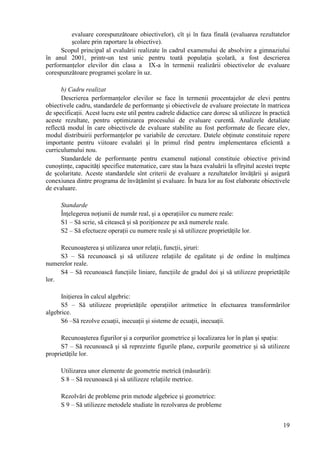 evaluare corespunzătoare obiectivelor), cît şi în faza finală (evaluarea rezultatelor
         şcolare prin raportare la obiective).
      Scopul principal al evaluării realizate în cadrul examenului de absolvire a gimnaziului
în anul 2001, printr-un test unic pentru toată populaţia şcolară, a fost descrierea
performanţelor elevilor din clasa a IX-a în termenii realizării obiectivelor de evaluare
corespunzătoare programei şcolare în uz.

      b) Cadru realizat
      Descrierea performanţelor elevilor se face în termenii procentajelor de elevi pentru
obiectivele cadru, standardele de performanţe şi obiectivele de evaluare proiectate în matricea
de specificaţii. Acest lucru este util pentru cadrele didactice care doresc să utilizeze în practică
aceste rezultate, pentru optimizarea procesului de evaluare curentă. Analizele detaliate
reflectă modul în care obiectivele de evaluare stabilite au fost performate de fiecare elev,
modul distribuirii performanţelor pe variabile de cercetare. Datele obţinute constituie repere
importante pentru viitoare evaluări şi în primul rînd pentru implementarea eficientă a
curriculumului nou.
      Standardele de performanţe pentru examenul naţional constituie obiective privind
cunoştinţe, capacităţi specifice matematice, care stau la baza evaluării la sfîrşitul acestei trepte
de şcolaritate. Aceste standardele sînt criterii de evaluare a rezultatelor învăţării şi asigură
conexiunea dintre programa de învăţămînt şi evaluare. În baza lor au fost elaborate obiectivele
de evaluare.

      Standarde
      Înţelegerea noţiunii de număr real, şi a operaţiilor cu numere reale:
      S1 – Să scrie, să citească şi să poziţioneze pe axă numerele reale.
      S2 – Să efectueze operaţii cu numere reale şi să utilizeze proprietăţile lor.

     Recunoaşterea şi utilizarea unor relaţii, funcţii, şiruri:
     S3 – Să recunoască şi să utilizeze relaţiile de egalitate şi de ordine în mulţimea
numerelor reale.
     S4 – Să recunoască funcţiile liniare, funcţiile de gradul doi şi să utilizeze proprietăţile
lor.

      Iniţierea în calcul algebric:
      S5 – Să utilizeze proprietăţile operaţiilor aritmetice în efectuarea transformărilor
algebrice.
      S6 –Să rezolve ecuaţii, inecuaţii şi sisteme de ecuaţii, inecuaţii.

      Recunoaşterea figurilor şi a corpurilor geometrice şi localizarea lor în plan şi spaţiu:
      S7 – Să recunoască şi să reprezinte figurile plane, corpurile geometrice şi să utilizeze
proprietăţile lor.

      Utilizarea unor elemente de geometrie metrică (măsurări):
      S 8 – Să recunoască şi să utilizeze relaţiile metrice.

      Rezolvări de probleme prin metode algebrice şi geometrice:
      S 9 – Să utilizeze metodele studiate în rezolvarea de probleme


                                                                                                 19
 