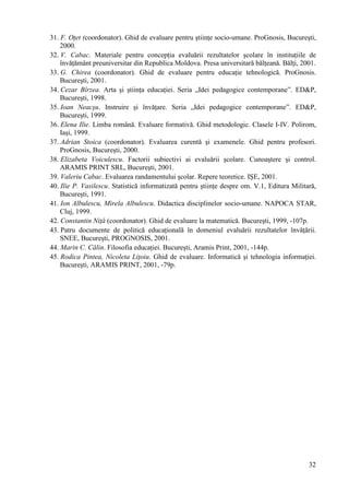 31. F. Oţet (coordonator). Ghid de evaluare pentru ştiinţe socio-umane. ProGnosis, Bucureşti,
    2000.
32. V. Cabac. Materiale pentru concepţia evaluării rezultatelor şcolare în instituţiile de
    învăţământ preuniversitar din Republica Moldova. Presa universitară bălţeană. Bălţi, 2001.
33. G. Chirea (coordonator). Ghid de evaluare pentru educaţie tehnologică. ProGnosis.
    Bucureşti, 2001.
34. Cezar Bîrzea. Arta şi ştiinţa educaţiei. Seria „Idei pedagogice contemporane”. ED&P,
    Bucureşti, 1998.
35. Ioan Neacşu. Instruire şi învăţare. Seria „Idei pedagogice contemporane”. ED&P,
    Bucureşti, 1999.
36. Elena Ilie. Limba română. Evaluare formativă. Ghid metodologic. Clasele I-IV. Polirom,
    Iaşi, 1999.
37. Adrian Stoica (coordonator). Evaluarea curentă şi examenele. Ghid pentru profesori.
    ProGnosis, Bucureşti, 2000.
38. Elizabeta Voiculescu. Factorii subiectivi ai evaluării şcolare. Cunoaştere şi control.
    ARAMIS PRINT SRL, Bucureşti, 2001.
39. Valeriu Cabac. Evaluarea randamentului şcolar. Repere teoretice. IŞE, 2001.
40. Ilie P. Vasilescu. Statistică informatizată pentru ştiinţe despre om. V.1, Editura Militară,
    Bucureşti, 1991.
41. Ion Albulescu, Mirela Albulescu. Didactica disciplinelor socio-umane. NAPOCA STAR,
    Cluj, 1999.
42. Constantin Niţă (coordonator). Ghid de evaluare la matematică. Bucureşti, 1999, -107p.
43. Patru documente de politică educaţională în domeniul evaluării rezultatelor învăţării.
    SNEE, Bucureşti, PROGNOSIS, 2001.
44. Marin C. Călin. Filosofia educaţiei. Bucureşti, Aramis Print, 2001, -144p.
45. Rodica Pintea, Nicoleta Liţoiu. Ghid de evaluare. Informatică şi tehnologia informaţiei.
    Bucureşti, ARAMIS PRINT, 2001, -79p.




                                                                                             32
 
