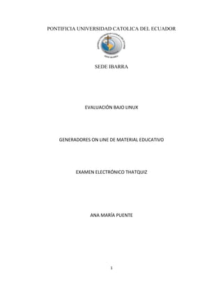 1
PONTIFICIA UNIVERSIDAD CATOLICA DEL ECUADOR
SEDE IBARRA
EVALUACIÓN BAJO LINUX
GENERADORES ON LINE DE MATERIAL EDUCATIVO
EXAMEN ELECTRÓNICO THATQUIZ
ANA MARÍA PUENTE
 